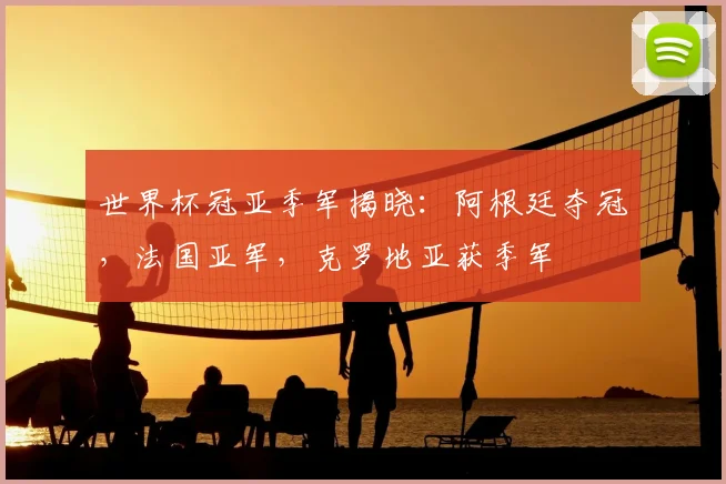 世界杯冠亚季军揭晓:阿根廷夺冠,法国亚军,克罗地亚获季军