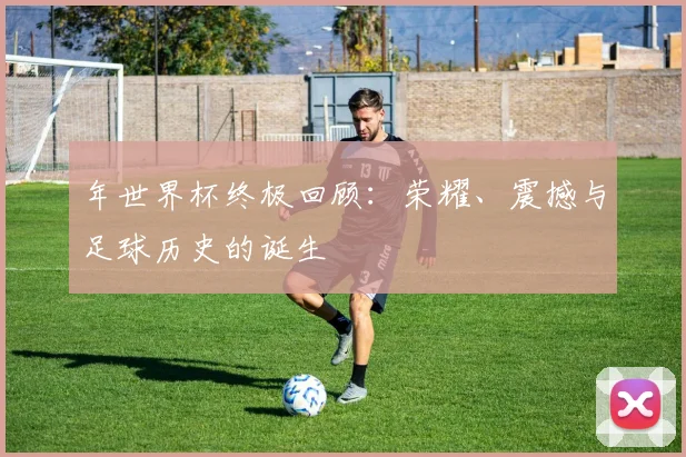年世界杯终极回顾：荣耀、震撼与足球历史的诞生