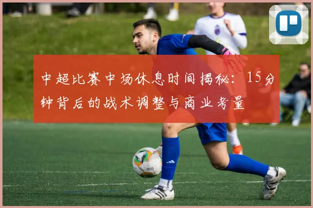 中超比赛中场休息时间揭秘:15分钟背后的战术调整与商业考量