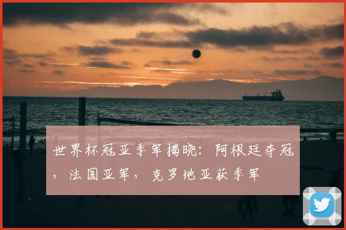 世界杯冠亚季军揭晓：阿根廷夺冠，法国亚军，克罗地亚获季军