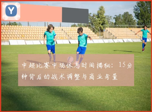 中超比赛中场休息时间揭秘:15分钟背后的战术调整与商业考量