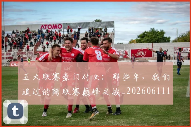 五大联赛豪门对决：那些年，我们追过的跨联赛巅峰之战_20260611141817