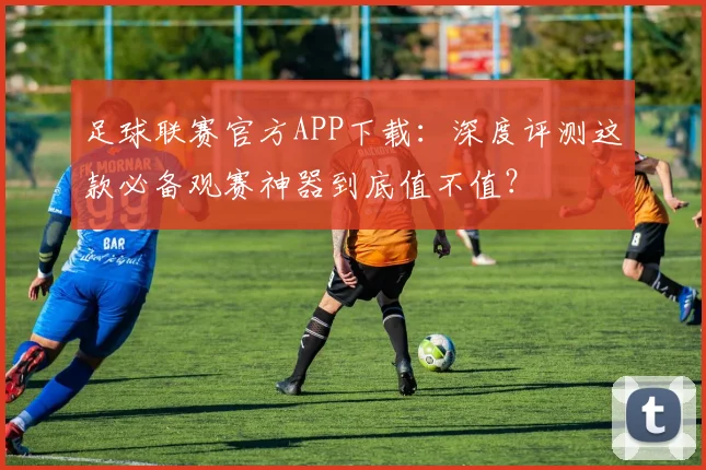 足球联赛官方APP下载:深度评测这款必备观赛神器到底值不值?