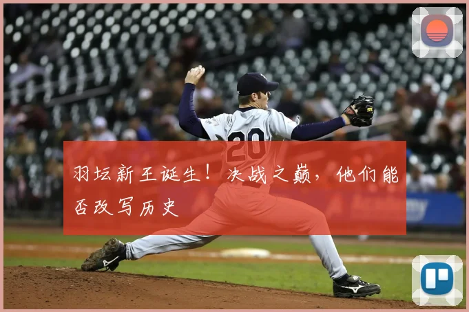 羽坛新王诞生！决战之巅，他们能否改写历史