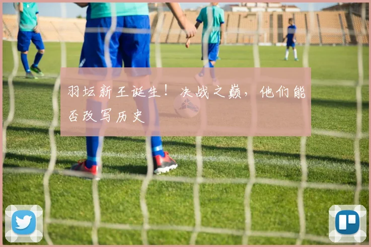 羽坛新王诞生!决战之巅,他们能否改写历史